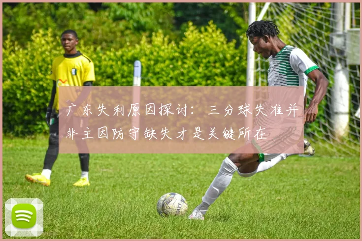 广东失利原因探讨：三分球失准并非主因防守缺失才是关键所在