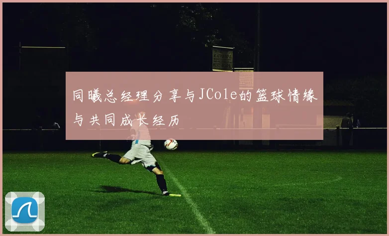 同曦总经理分享与JCole的篮球情缘与共同成长经历