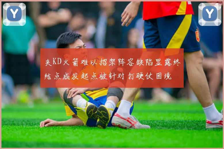 夹KD火箭难以招架阵容缺陷显露终结点成发起点被针对打硬仗困境