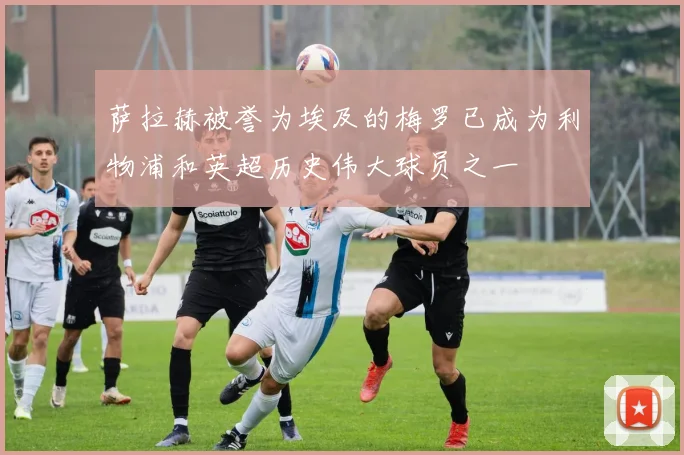 萨拉赫被誉为埃及的梅罗已成为利物浦和英超历史伟大球员之一