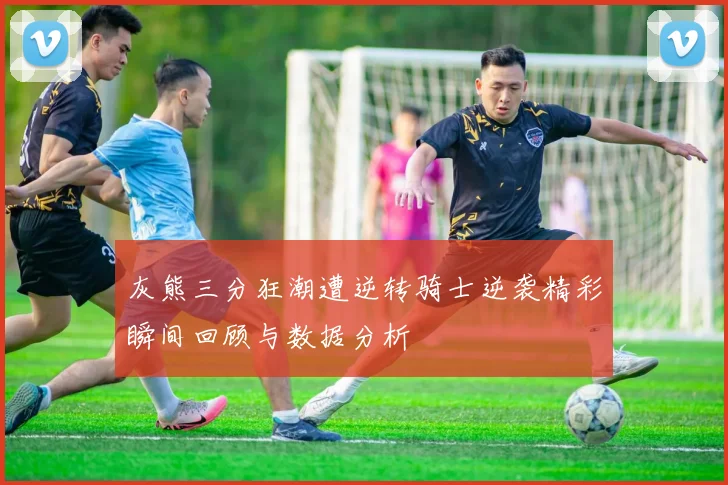 灰熊三分狂潮遭逆转骑士逆袭精彩瞬间回顾与数据分析