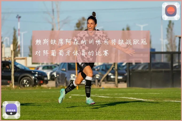 赖斯缺席阿森纳训练或将缺战欧冠对阵葡萄牙体育的比赛