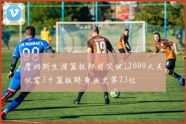 詹姆斯生涯篮板即将突破12000大关仅需3个篮板跻身历史第23位