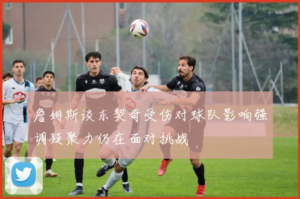 詹姆斯谈东契奇受伤对球队影响强调凝聚力仍在面对挑战