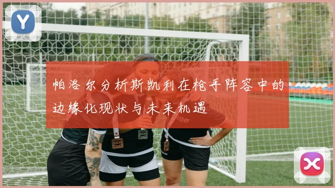 帕洛尔分析斯凯利在枪手阵容中的边缘化现状与未来机遇