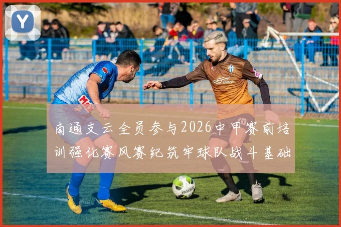 南通支云全员参与2026中甲赛前培训强化赛风赛纪筑牢球队战斗基础