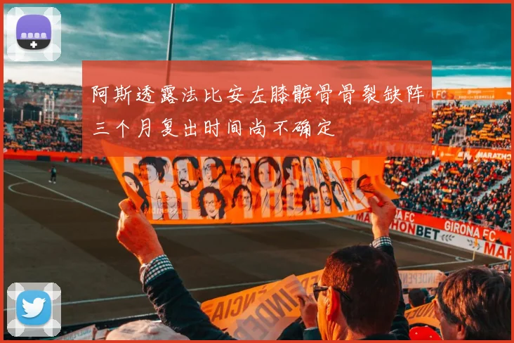 阿斯透露法比安左膝髌骨骨裂缺阵三个月复出时间尚不确定