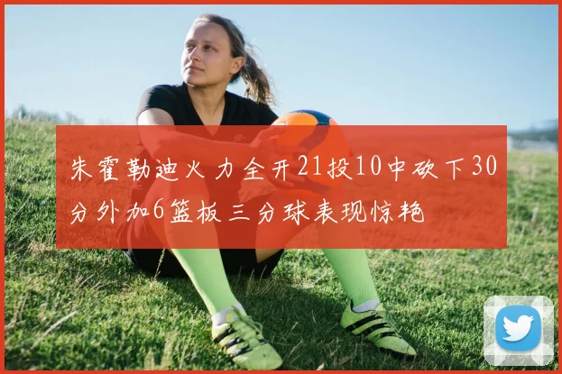 朱霍勒迪火力全开21投10中砍下30分外加6篮板三分球表现惊艳