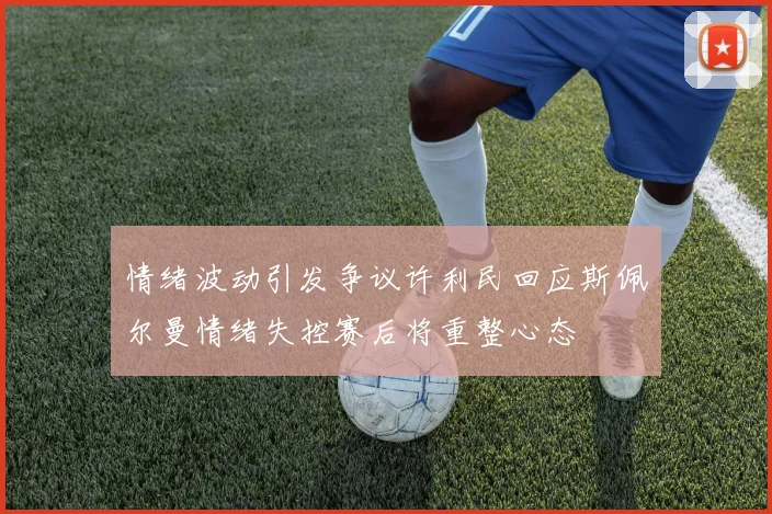 情绪波动引发争议许利民回应斯佩尔曼情绪失控赛后将重整心态