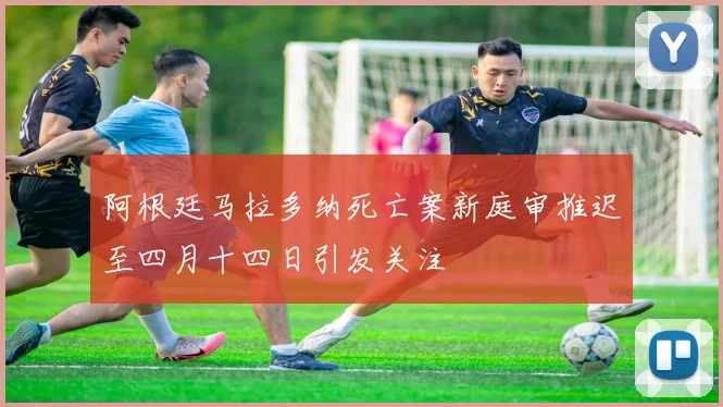 阿根廷马拉多纳死亡案新庭审推迟至四月十四日引发关注