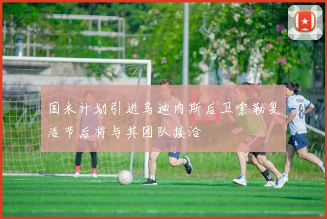 国米计划引进乌迪内斯后卫索勒复活节后将与其团队接洽