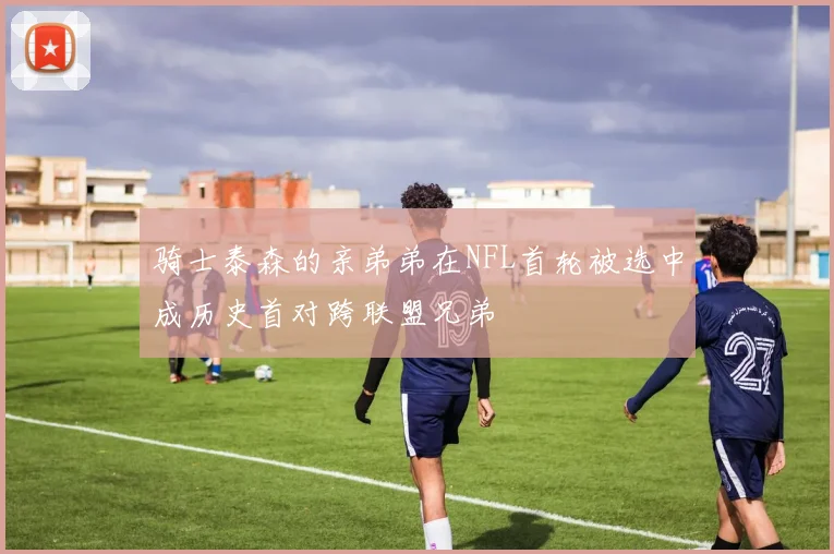 骑士泰森的亲弟弟在NFL首轮被选中成历史首对跨联盟兄弟