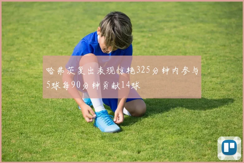 哈弗茨复出表现惊艳325分钟内参与5球每90分钟贡献14球