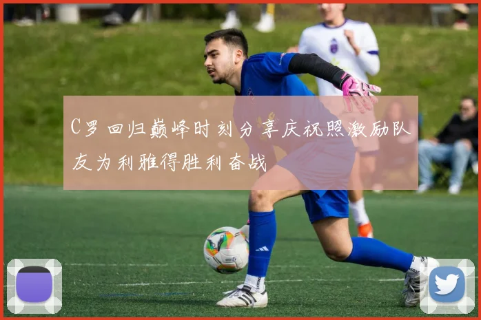 C罗回归巅峰时刻分享庆祝照激励队友为利雅得胜利奋战